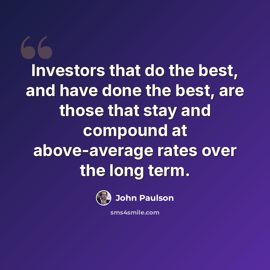 “Investors that do the best, and have done the best, are those that stay and compound at above-average rates over the long term.” quote by John Paulson