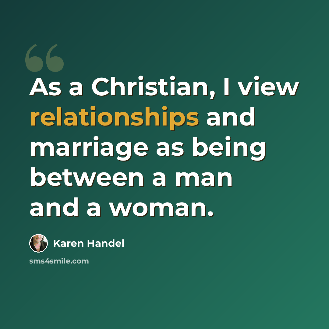 “As a Christian, I view relationships and marriage as being between a man and a woman.” quote by Karen Handel