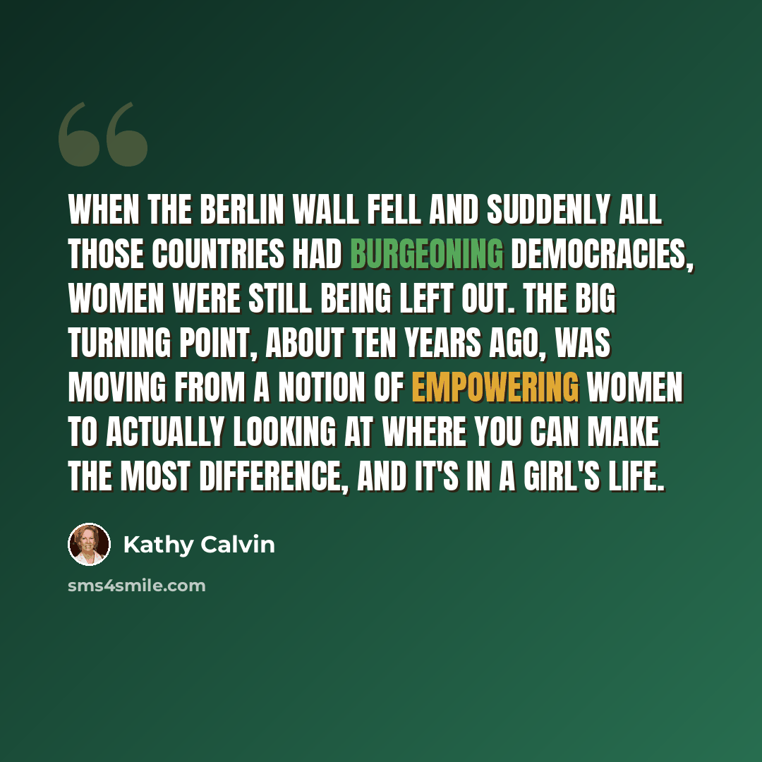 “When the Berlin Wall fell and suddenly all those countries had burgeoning democracies, women were still being left out. The big turning point, about ten years ago, was moving from a notion of empowering women to actually looking at where you can make the most difference, and it's in a girl's life.” quote by Kathy Calvin