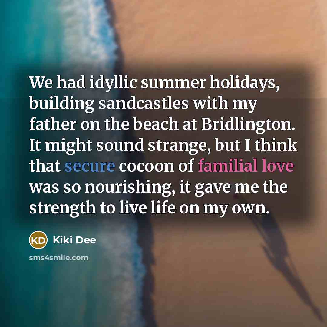 “We had idyllic summer holidays, building sandcastles with my father on the beach at Bridlington. It might sound strange, but I think that secure cocoon of familial love was so nourishing, it gave me the strength to live life on my own.” quote by Kiki Dee