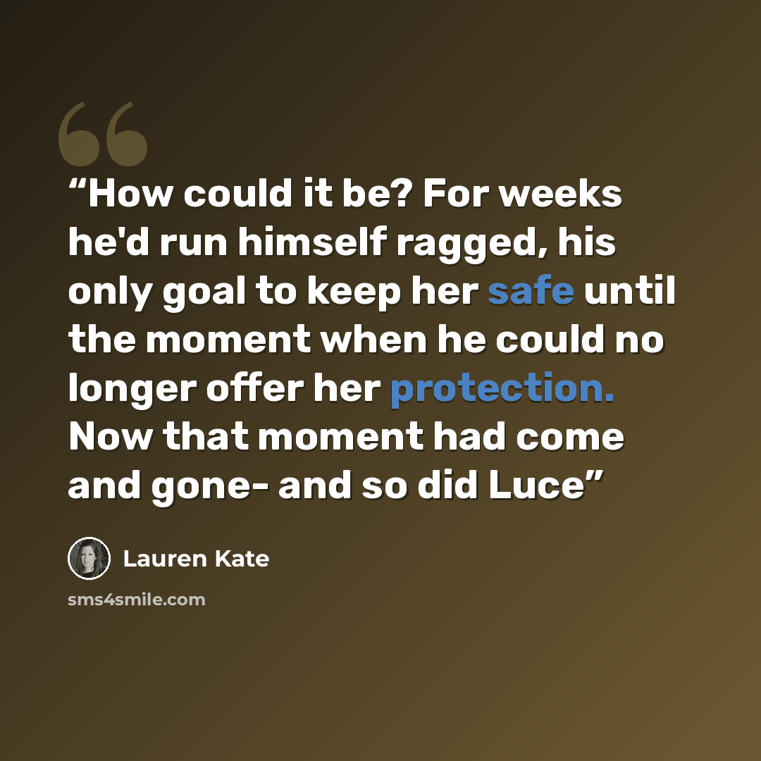 “How could it be? For weeks he'd run himself ragged, his only goal to keep her safe until the moment when he could no longer offer her protection. Now that moment had come and gone- and so did Luce” quote by Lauren Kate