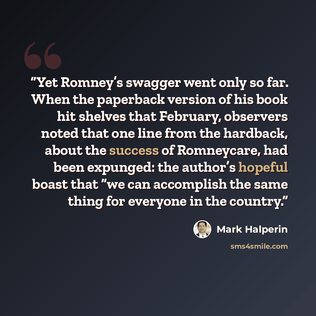 “Yet Romney’s swagger went only so far. When the paperback version of his book hit shelves that February, observers noted that one line from the hardback, about the success of Romneycare, had been expunged: the author’s hopeful boast that “we can accomplish the same thing for everyone in the country.” quote by Mark Halperin