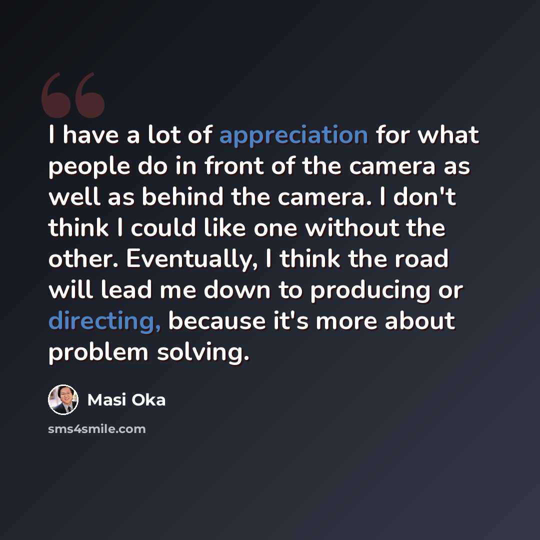 “I have a lot of appreciation for what people do in front of the camera as well as behind the camera. I don't think I could like one without the other. Eventually, I think the road will lead me down to producing or directing, because it's more about problem solving.” quote by Masi Oka