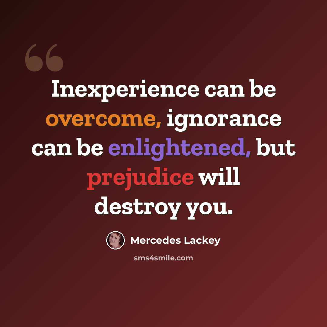 “Inexperience can be overcome, ignorance can be enlightened, but prejudice will destroy you.” quote by Mercedes Lackey