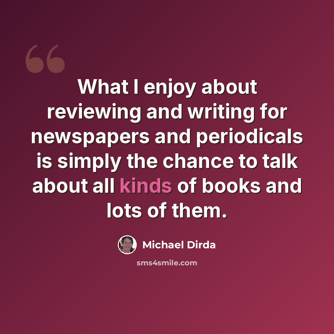 “What I enjoy about reviewing and writing for newspapers and periodicals is simply the chance to talk about all kinds of books and lots of them.” quote by Michael Dirda