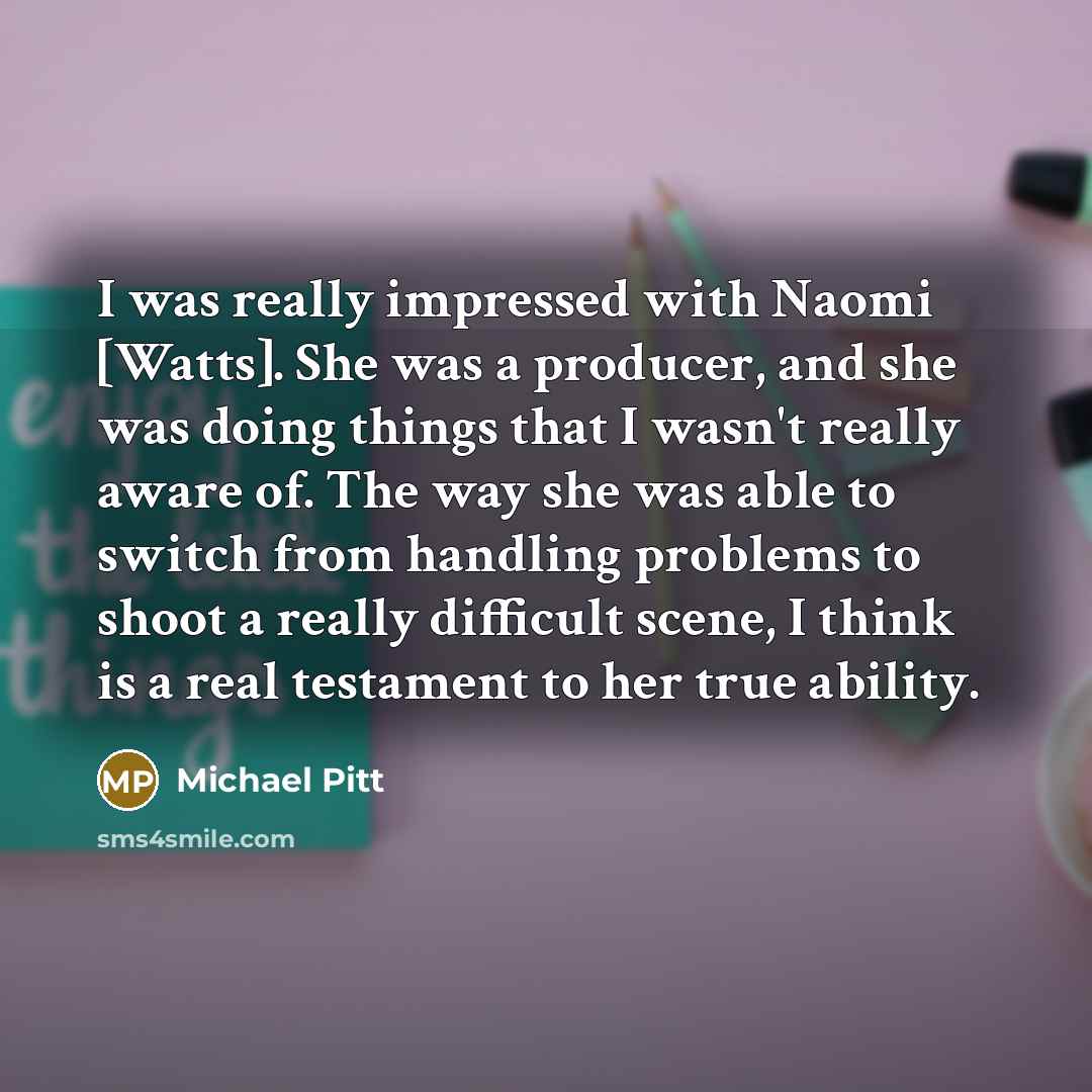 “I was really impressed with Naomi [Watts]. She was a producer, and she was doing things that I wasn't really aware of. The way she was able to switch from handling problems to shoot a really difficult scene, I think is a real testament to her true ability.” quote by Michael Pitt