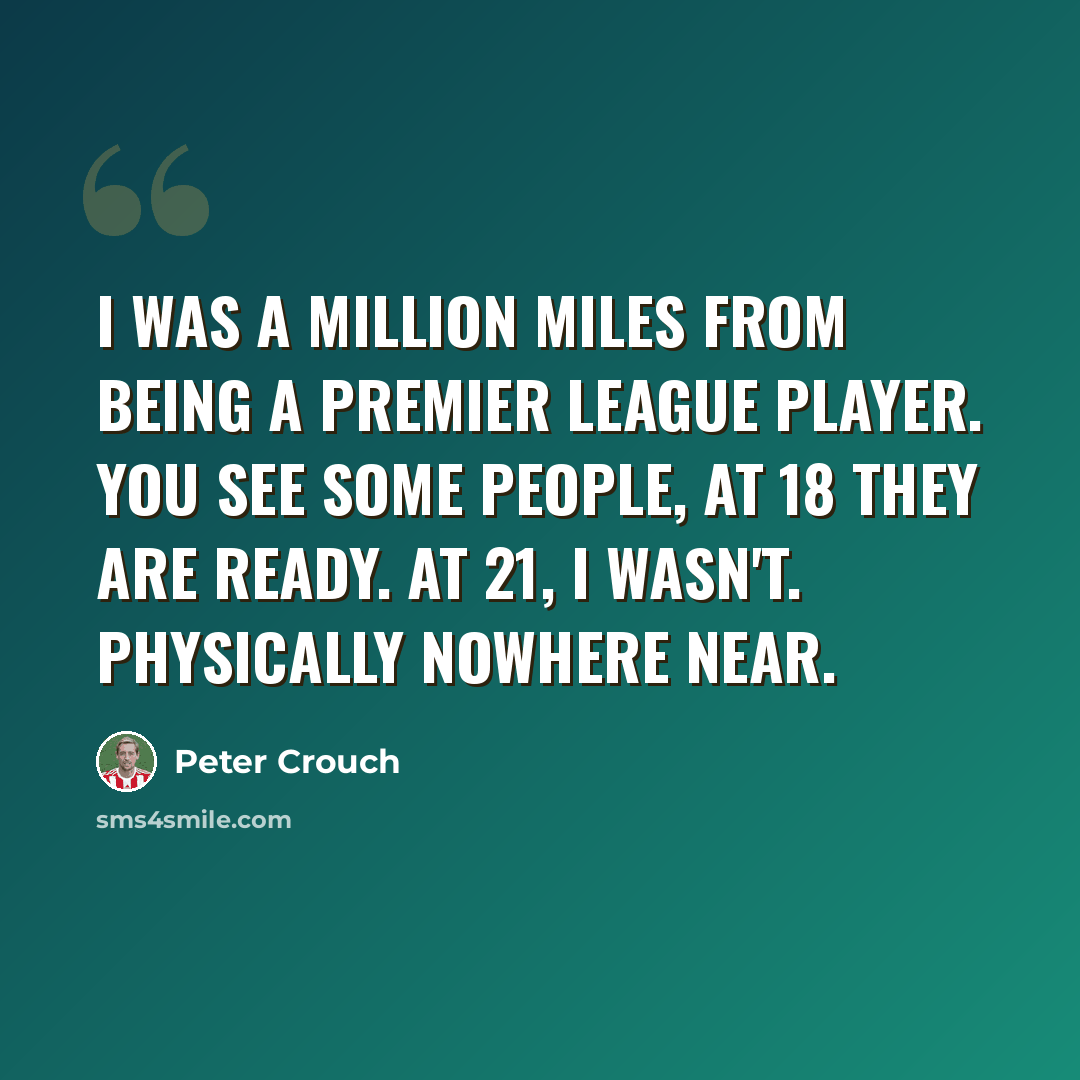 “I was a million miles from being a Premier League player. You see some people, at 18 they are ready. At 21, I wasn't. Physically nowhere near.” quote by Peter Crouch