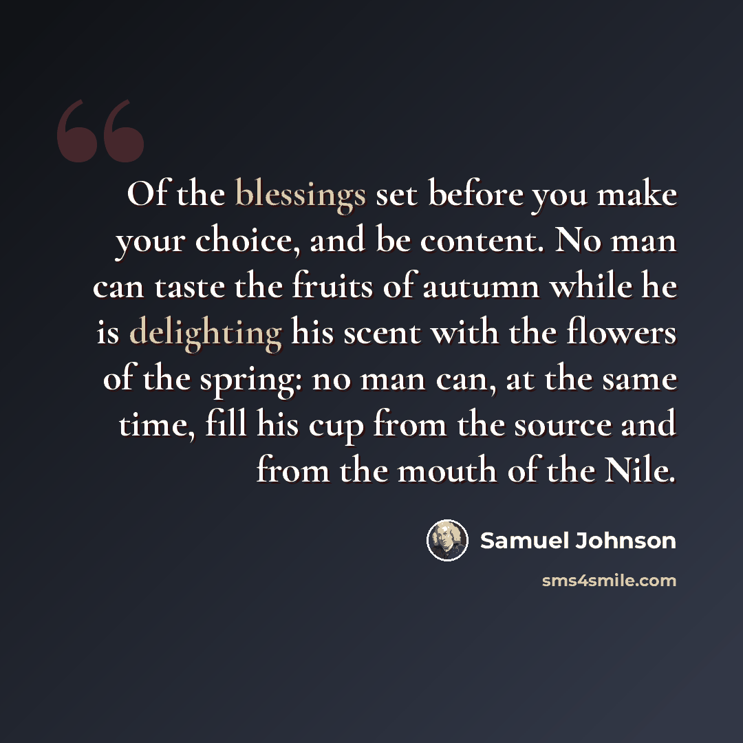 “Of the blessings set before you make your choice, and be content. No man can taste the fruits of autumn while he is delighting his scent with the flowers of the spring: no man can, at the same time, fill his cup from the source and from the mouth of the Nile.” quote by Samuel Johnson