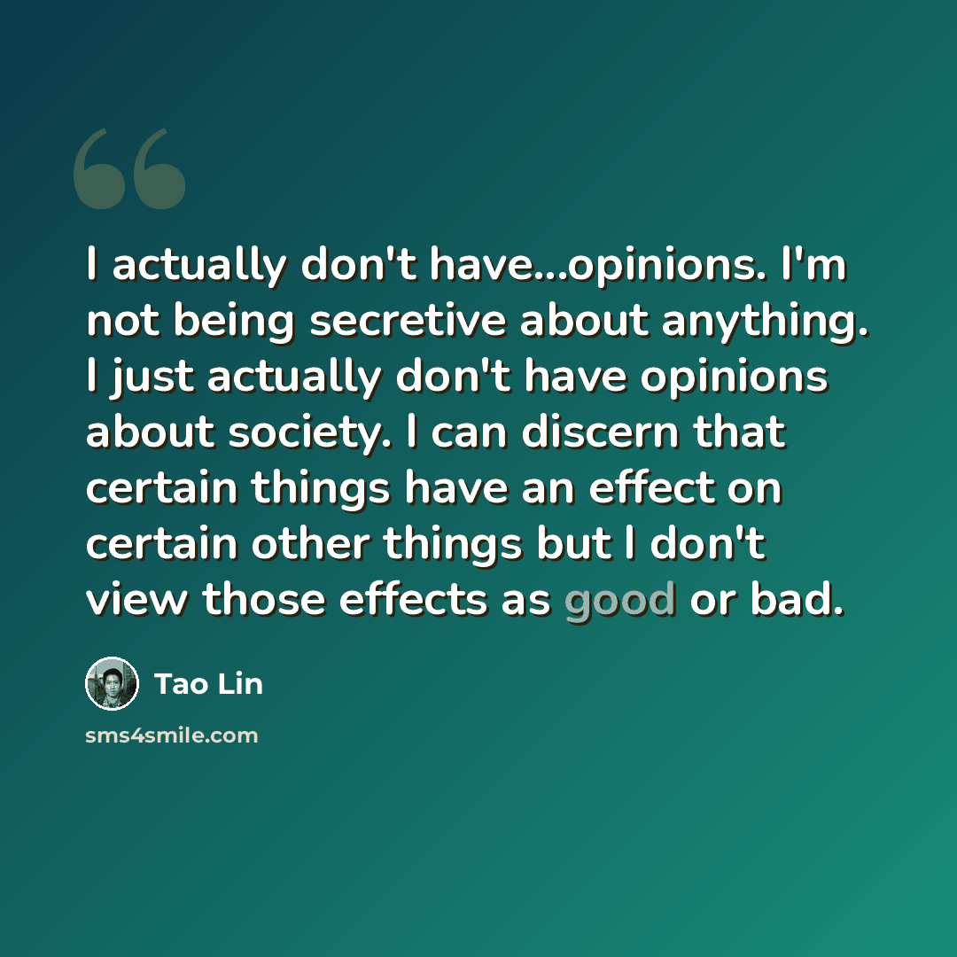“I actually don't have...opinions. I'm not being secretive about anything. I just actually don't have opinions about society. I can discern that certain things have an effect on certain other things but I don't view those effects as good or bad.” quote by Tao Lin