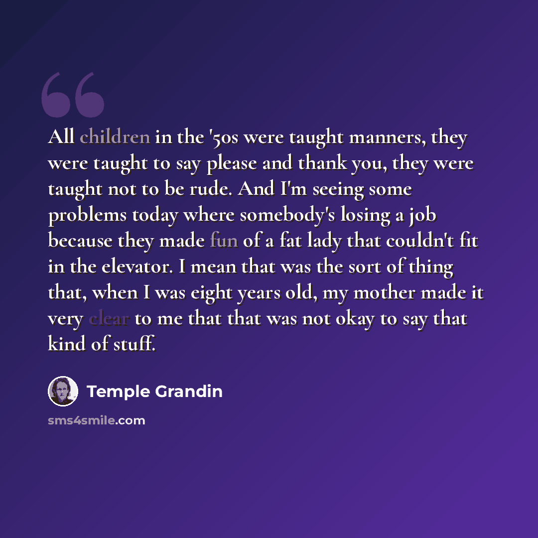 “All children in the '50s were taught manners, they were taught to say please and thank you, they were taught not to be rude. And I'm seeing some problems today where somebody's losing a job because they made fun of a fat lady that couldn't fit in the elevator. I mean that was the sort of thing…” quote by Temple Grandin