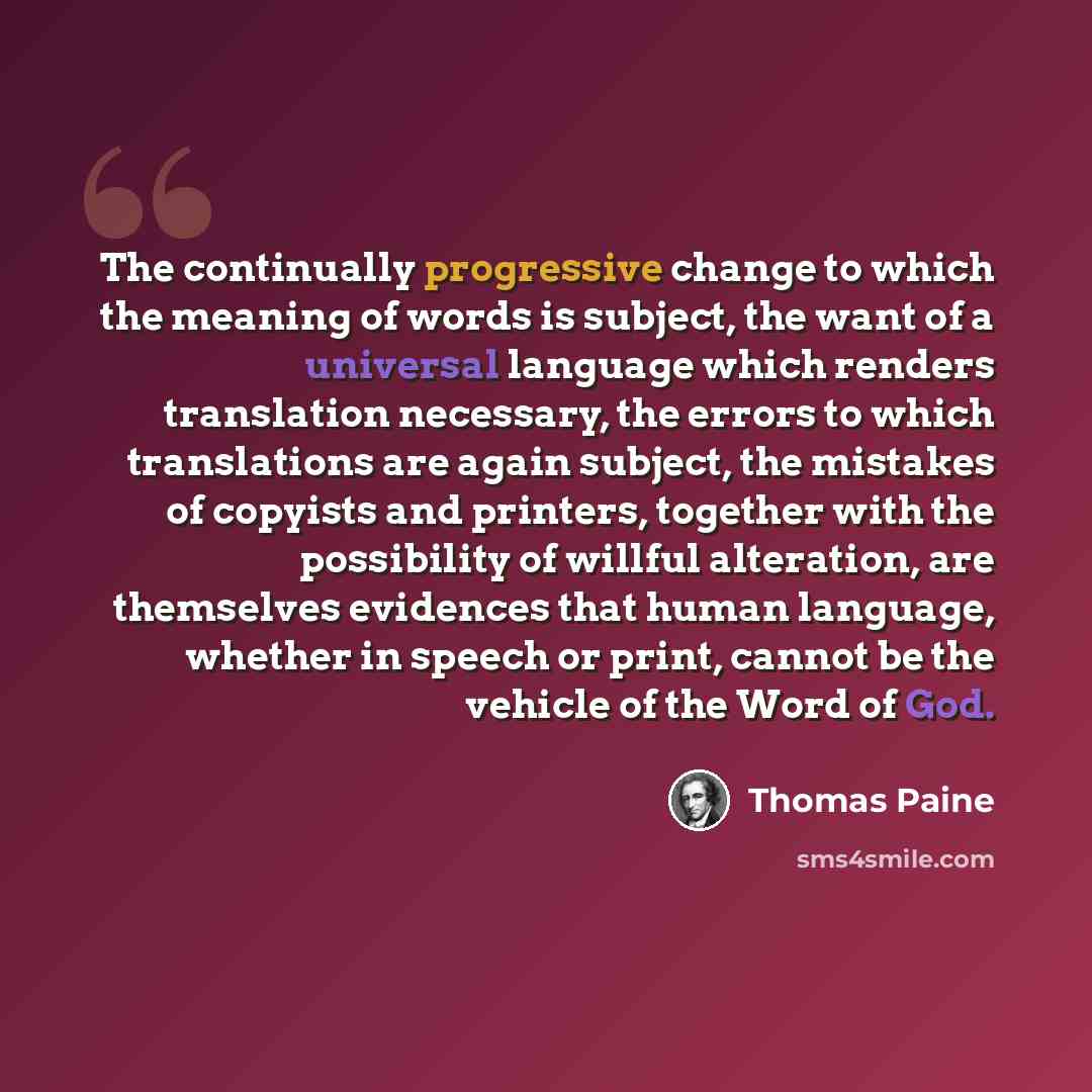 “The continually progressive change to which the meaning of words is subject, the want of a universal language which renders translation necessary, the errors to which translations are again subject, the mistakes of copyists and printers, together with the possibility of willful alteration, are…” quote by Thomas Paine