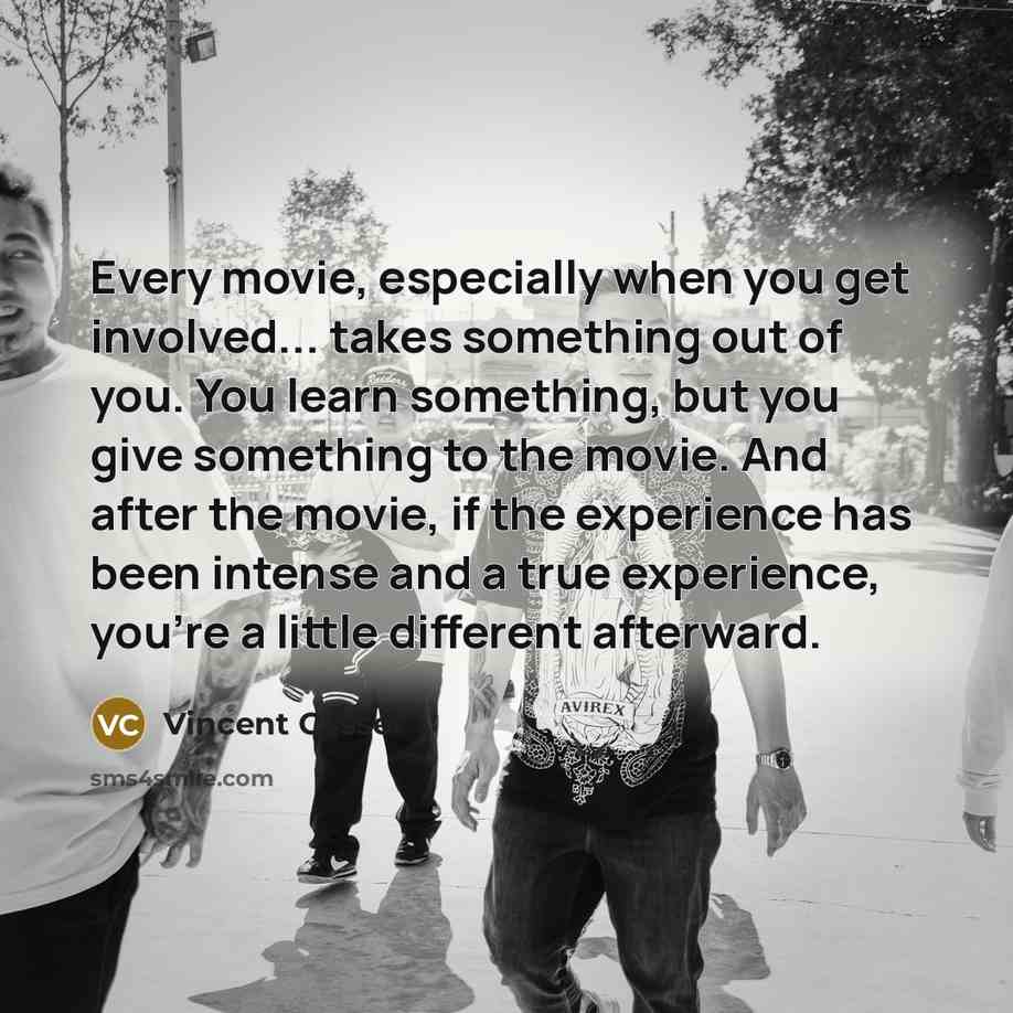 “Every movie, especially when you get involved... takes something out of you. You learn something, but you give something to the movie. And after the movie, if the experience has been intense and a true experience, you're a little different afterward.” quote by Vincent Cassel