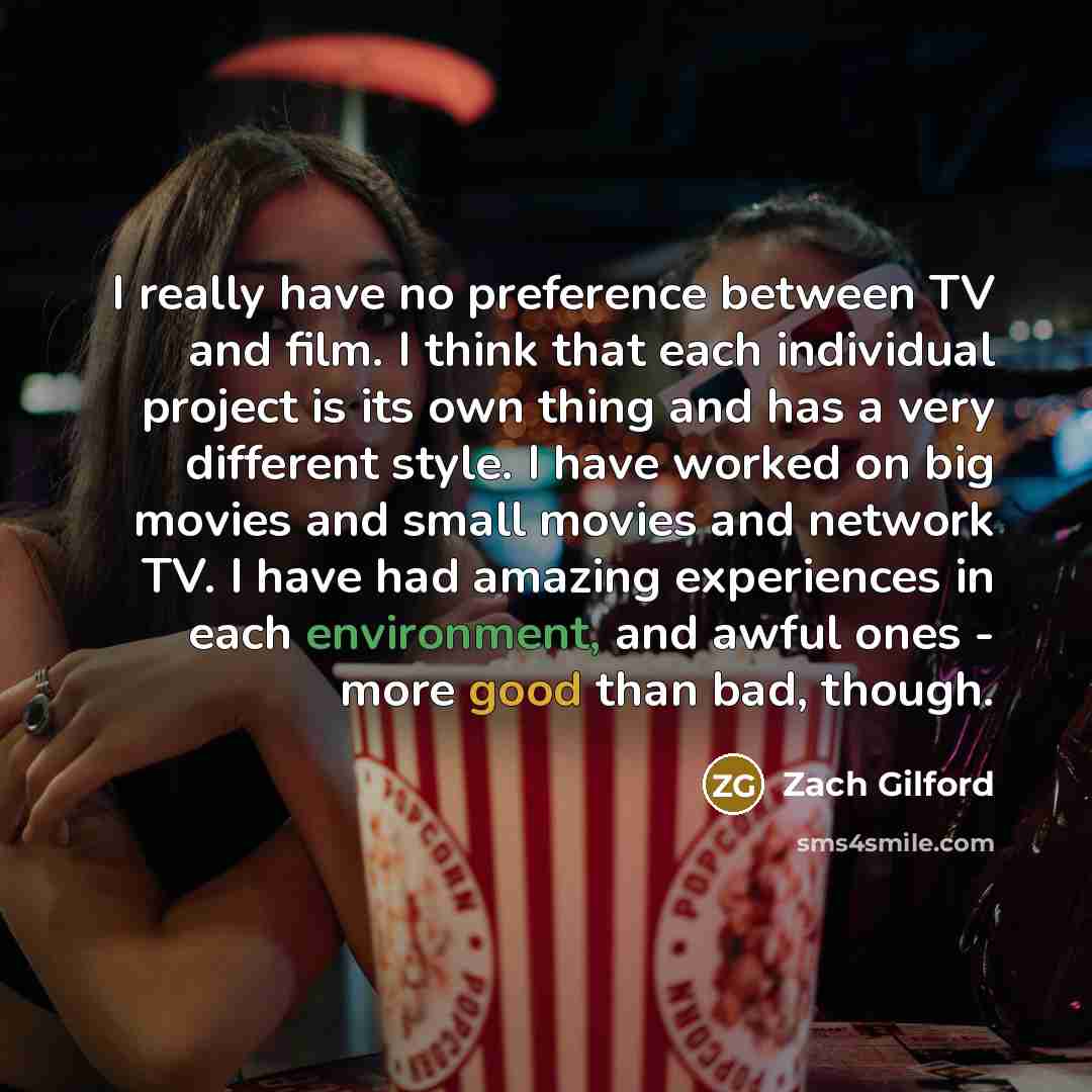 “I really have no preference between TV and film. I think that each individual project is its own thing and has a very different style. I have worked on big movies and small movies and network TV. I have had amazing experiences in each environment, and awful ones - more good than bad, though.” quote by Zach Gilford