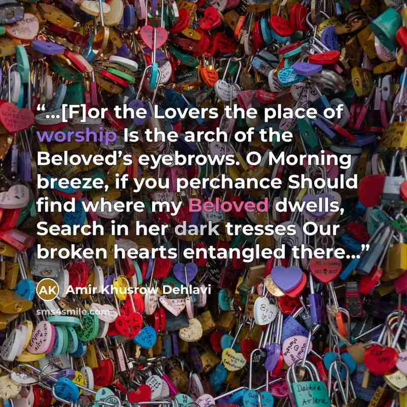 “…[F]or the Lovers the place of worship Is the arch of the Beloved’s eyebrows. O Morning breeze, if you perchance Should find where my Beloved dwells, Search in her dark tresses Our broken hearts entangled there…” quote by Amir Khusrow Dehlavi