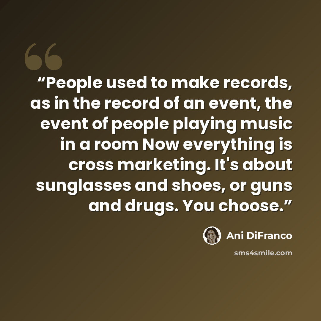 “People used to make records, as in the record of an event, the event of people playing music in a room Now everything is cross marketing. It's about sunglasses and shoes, or guns and drugs. You choose.” quote by Ani DiFranco