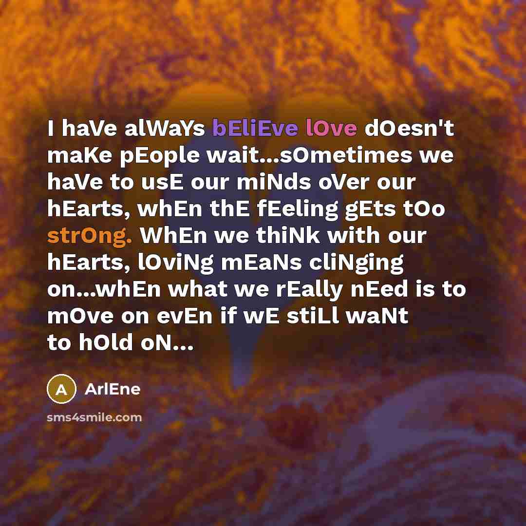 “I haVe alWaYs bEliEve lOve dOesn't maKe pEople wait...sOmetimes we haVe to usE our miNds oVer our hEarts, whEn thE fEeling gEts tOo strOng. WhEn we thiNk with our hEarts, lOviNg mEaNs cliNging on...whEn what we rEally nEed is to mOve on evEn if wE stiLl waNt to hOld oN…” quote by ArlEne