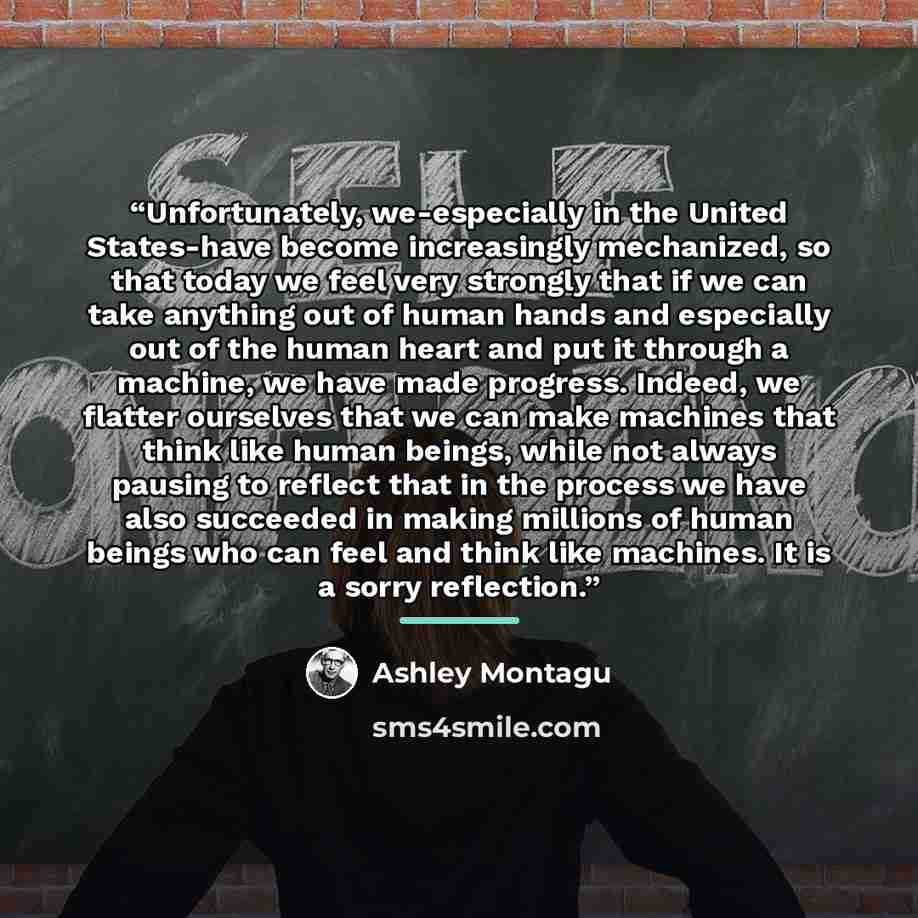 “Unfortunately, we-especially in the United States-have become increasingly mechanized, so that today we feel very strongly that if we can take anything out of human hands and especially out of the human heart and put it through a machine, we have made progress. Indeed, we flatter ourselves that we…” quote by Ashley Montagu