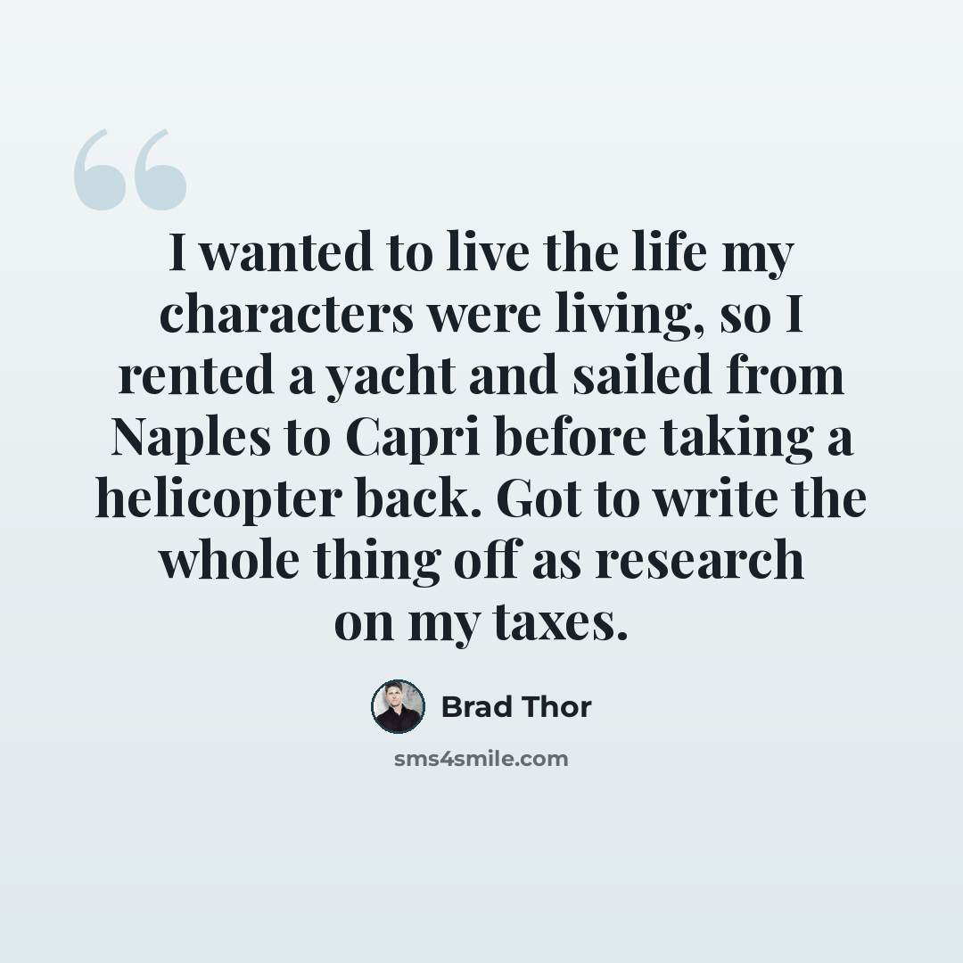 “I wanted to live the life my characters were living, so I rented a yacht and sailed from Naples to Capri before taking a helicopter back. Got to write the whole thing off as research on my taxes.” quote by Brad Thor