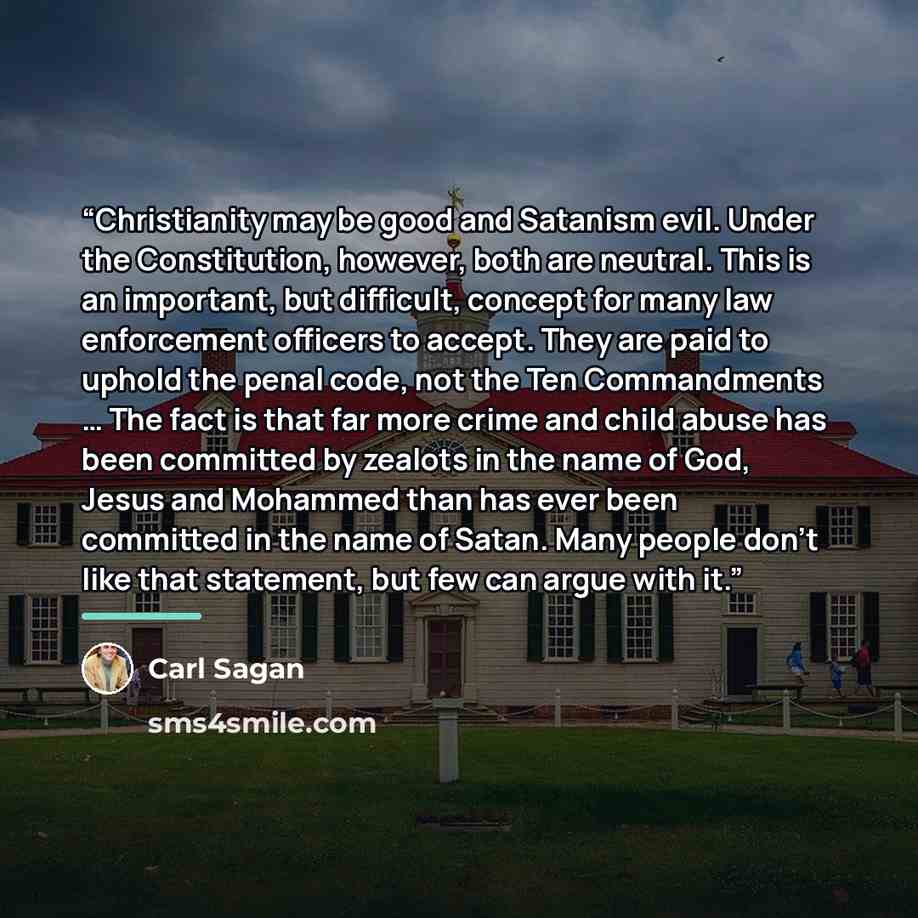 “Christianity may be good and Satanism evil. Under the Constitution, however, both are neutral. This is an important, but difficult, concept for many law enforcement officers to accept. They are paid to uphold the penal code, not the Ten Commandments … The fact is that far more crime and child…” quote by Carl Sagan