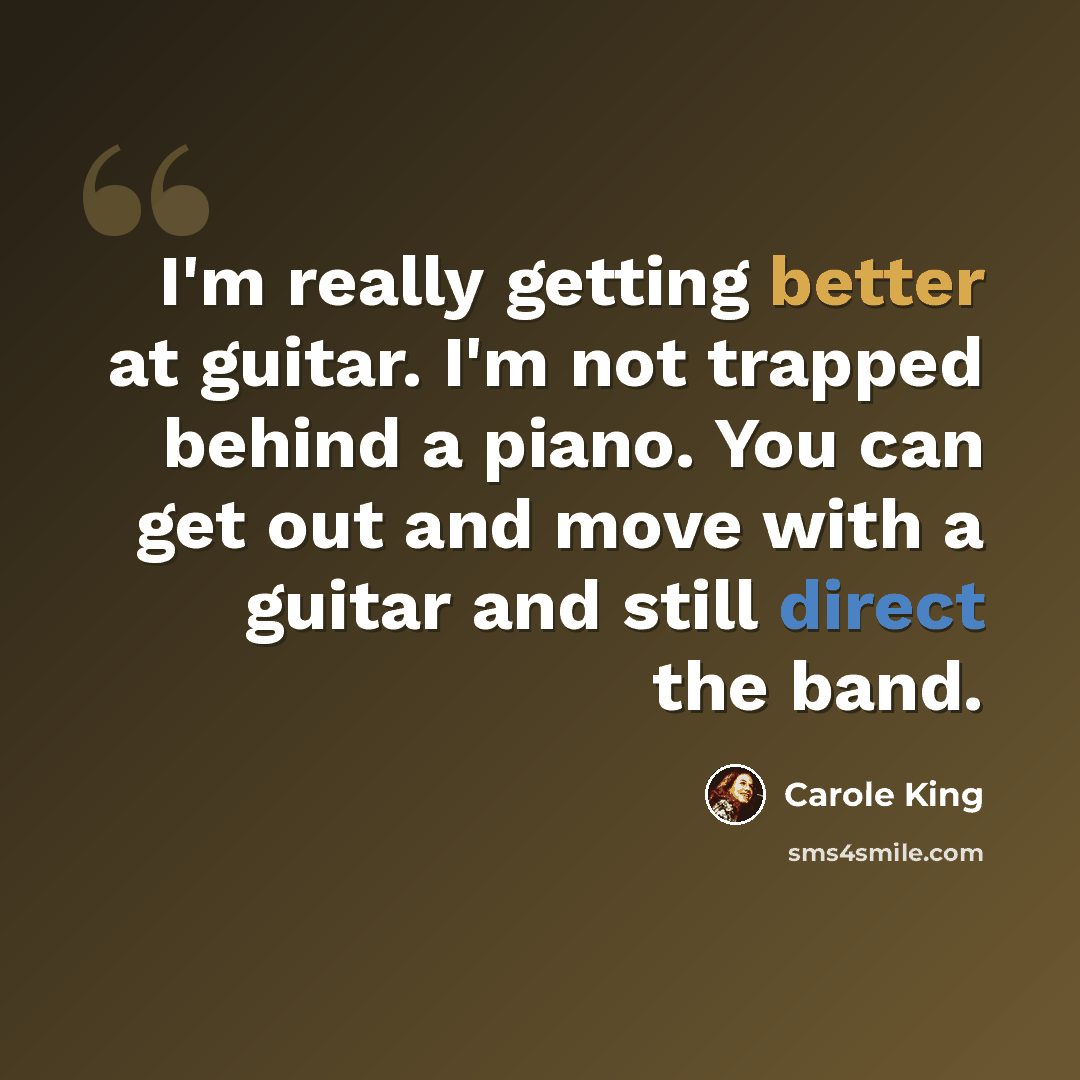 “I'm really getting better at guitar. I'm not trapped behind a piano. You can get out and move with a guitar and still direct the band.” quote by Carole King