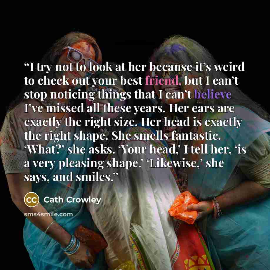 “I try not to look at her because it’s weird to check out your best friend, but I can’t stop noticing things that I can’t believe I’ve missed all these years. Her ears are exactly the right size. Her head is exactly the right shape. She smells fantastic. ‘What?’ she asks. ‘Your head,’ I tell her…” quote by Cath Crowley