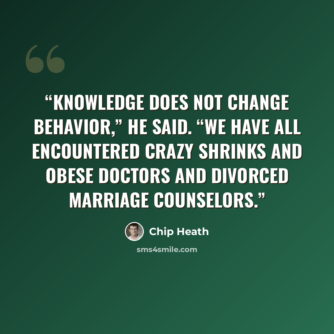 “Knowledge does not change behavior,” he said. “We have all encountered crazy shrinks and obese doctors and divorced marriage counselors.” quote by Chip Heath