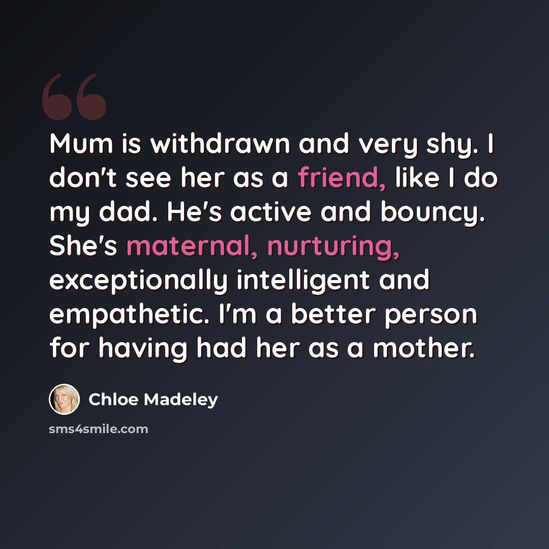 “Mum is withdrawn and very shy. I don't see her as a friend, like I do my dad. He's active and bouncy. She's maternal, nurturing, exceptionally intelligent and empathetic. I'm a better person for having had her as a mother.” quote by Chloe Madeley