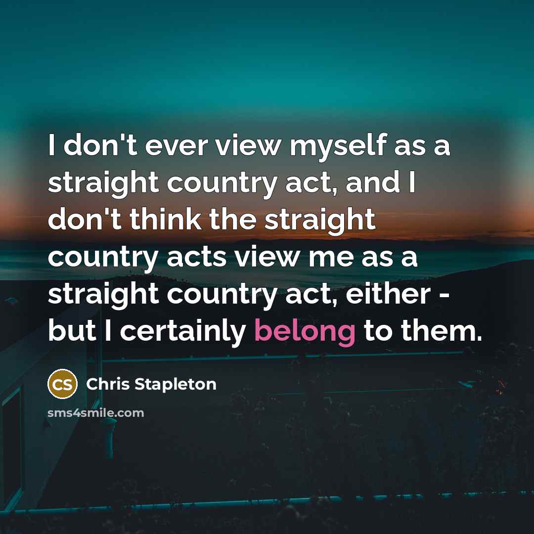 “I don't ever view myself as a straight country act, and I don't think the straight country acts view me as a straight country act, either - but I certainly belong to them.” quote by Chris Stapleton