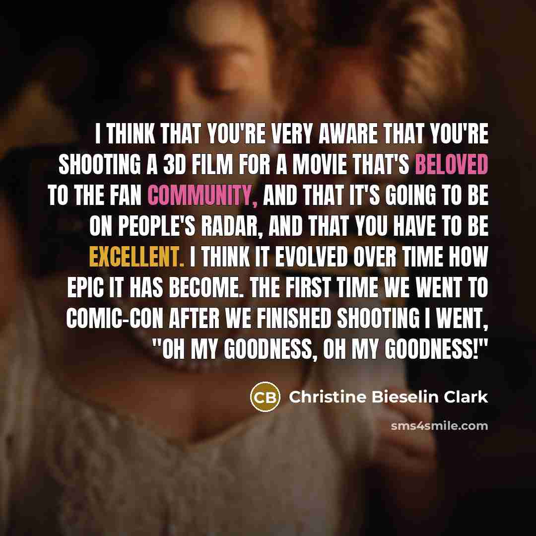 “I think that you're very aware that you're shooting a 3D film for a movie that's beloved to the fan community, and that it's going to be on people's radar, and that you have to be excellent. I think it evolved over time how epic it has become. The first time we went to Comic-Con after we finished…” quote by Christine Bieselin Clark
