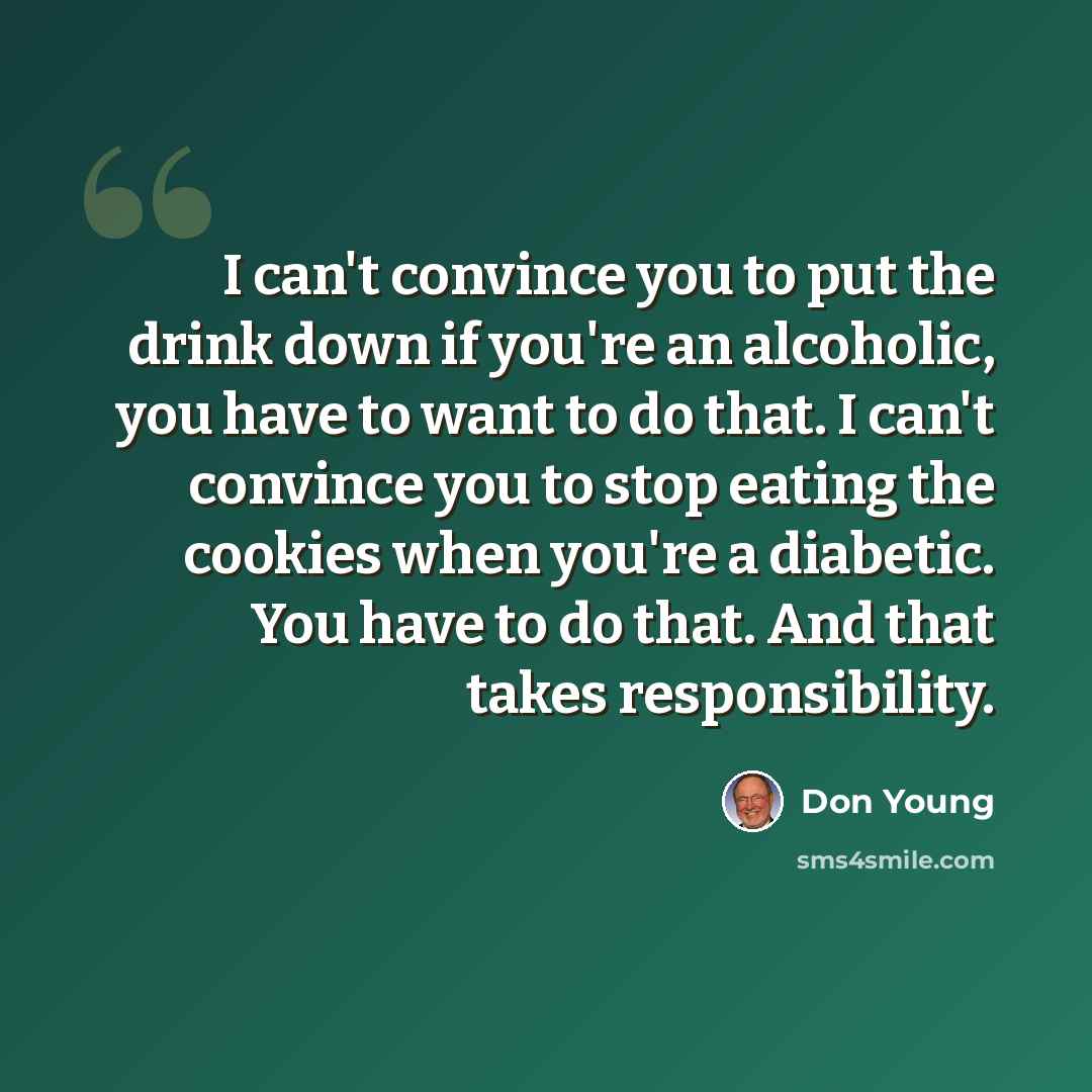 “I can't convince you to put the drink down if you're an alcoholic, you have to want to do that. I can't convince you to stop eating the cookies when you're a diabetic. You have to do that. And that takes responsibility.” quote by Don Young