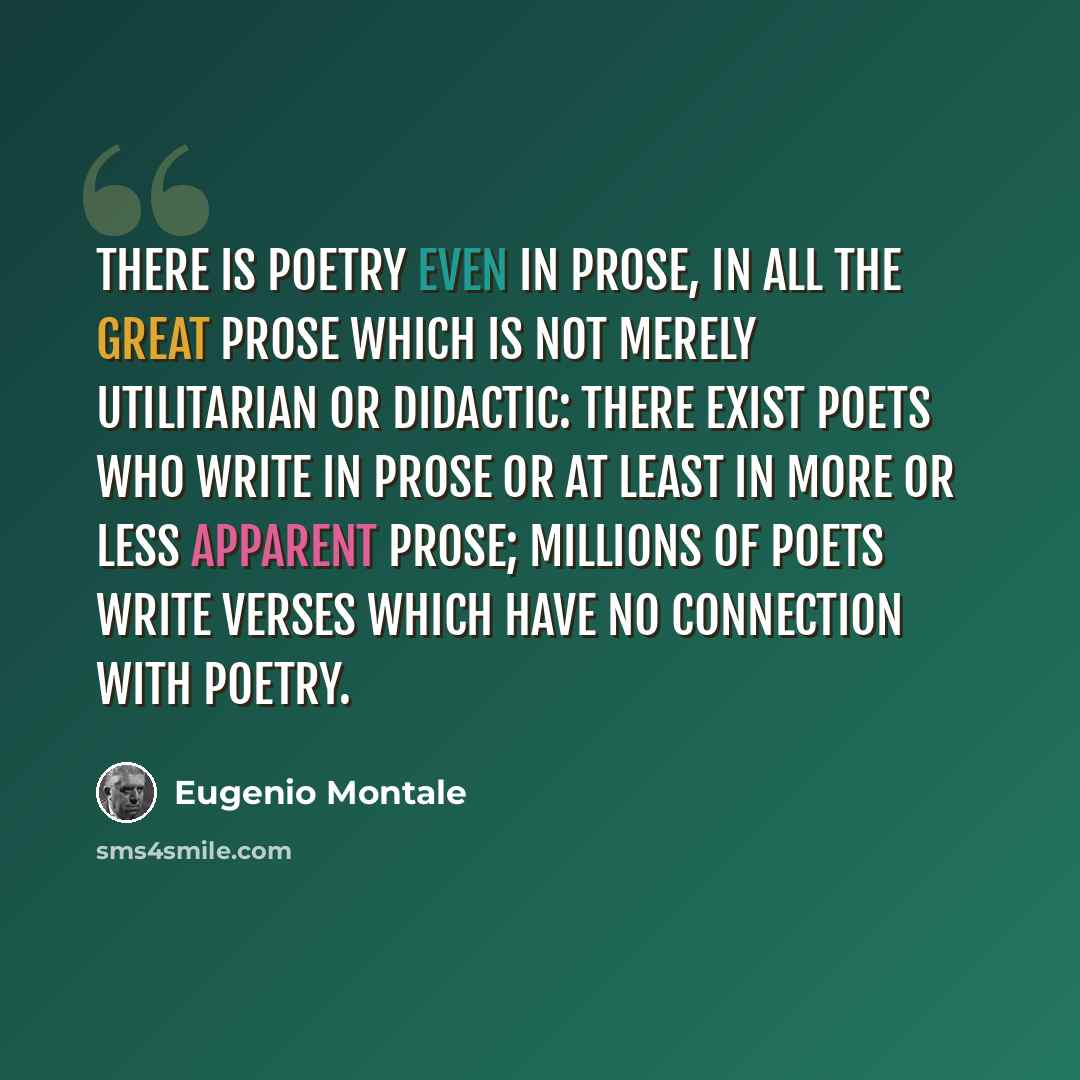 “There is poetry even in prose, in all the great prose which is not merely utilitarian or didactic: there exist poets who write in prose or at least in more or less apparent prose; millions of poets write verses which have no connection with poetry.” quote by Eugenio Montale