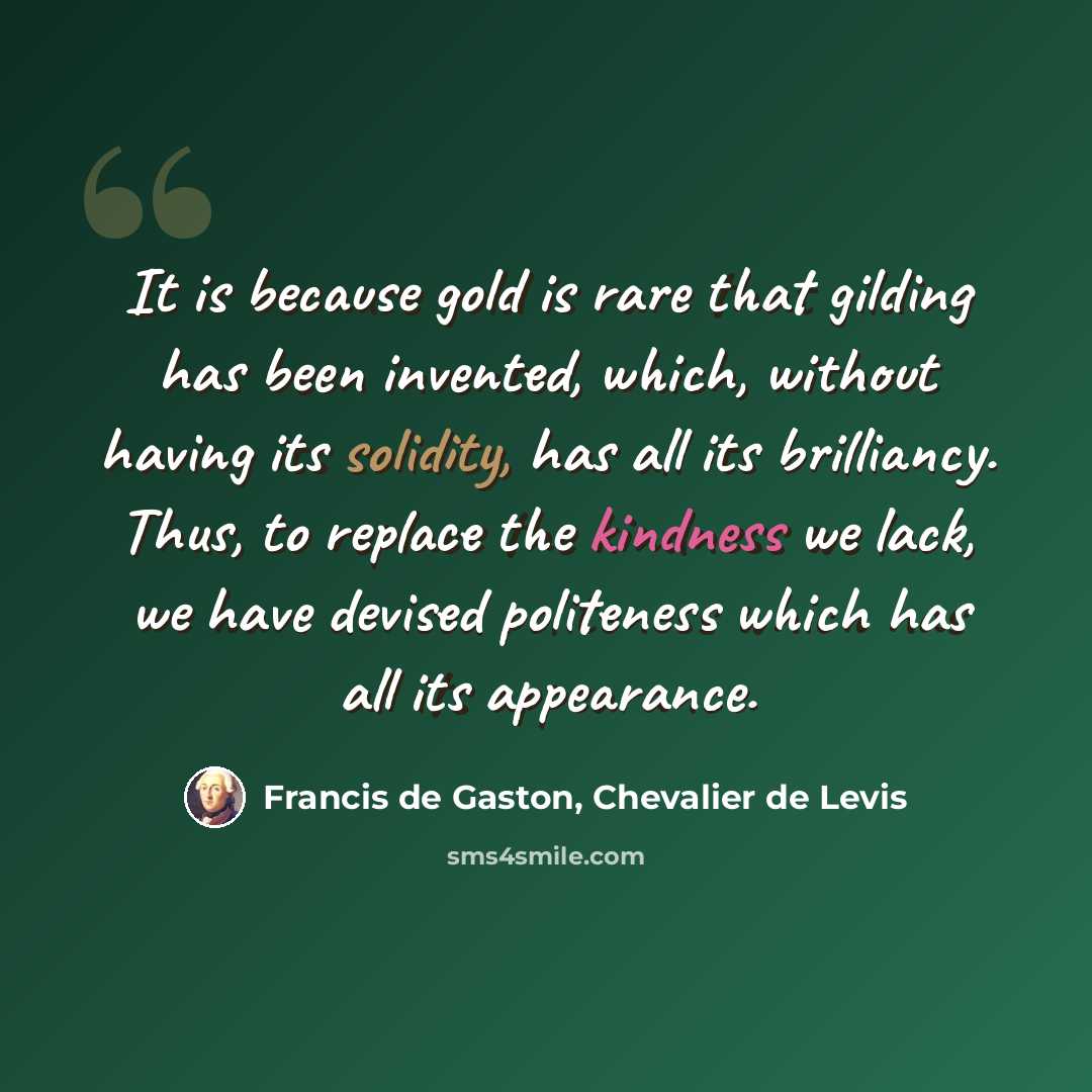 “It is because gold is rare that gilding has been invented, which, without having its solidity, has all its brilliancy. Thus, to replace the kindness we lack, we have devised politeness which has all its appearance.” quote by Francis de Gaston, Chevalier de Levis