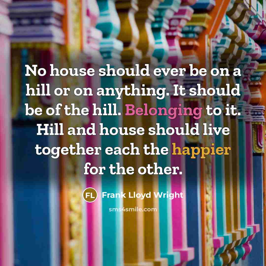 “No house should ever be on a hill or on anything. It should be of the hill. Belonging to it. Hill and house should live together each the happier for the other.” quote by Frank Lloyd Wright