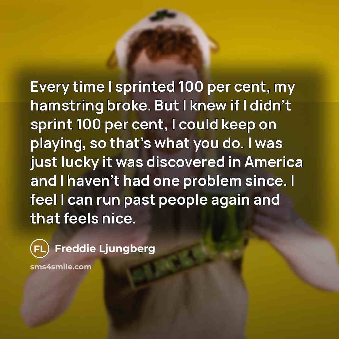 “Every time I sprinted 100 per cent, my hamstring broke. But I knew if I didn't sprint 100 per cent, I could keep on playing, so that's what you do. I was just lucky it was discovered in America and I haven't had one problem since. I feel I can run past people again and that feels nice.” quote by Freddie Ljungberg