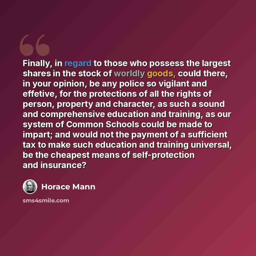 “Finally, in regard to those who possess the largest shares in the stock of worldly goods, could there, in your opinion, be any police so vigilant and effetive, for the protections of all the rights of person, property and character, as such a sound and comprehensive education and training, as our…” quote by Horace Mann