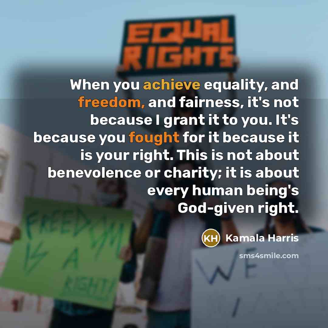 “When you achieve equality, and freedom, and fairness, it's not because I grant it to you. It's because you fought for it because it is your right. This is not about benevolence or charity; it is about every human being's God-given right.” quote by Kamala Harris