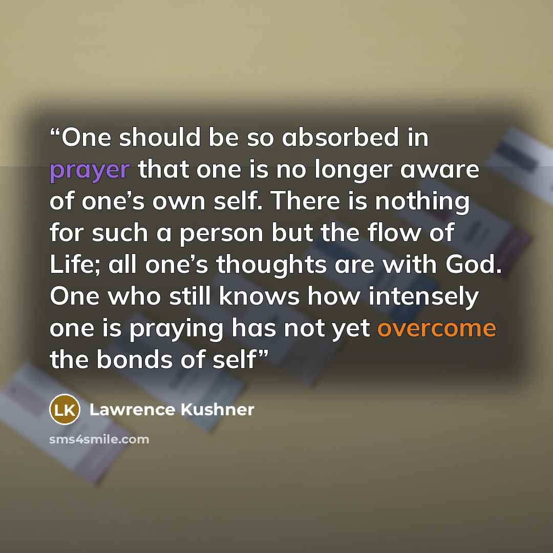 “One should be so absorbed in prayer that one is no longer aware of one’s own self. There is nothing for such a person but the flow of Life; all one’s thoughts are with God. One who still knows how intensely one is praying has not yet overcome the bonds of self” quote by Lawrence Kushner