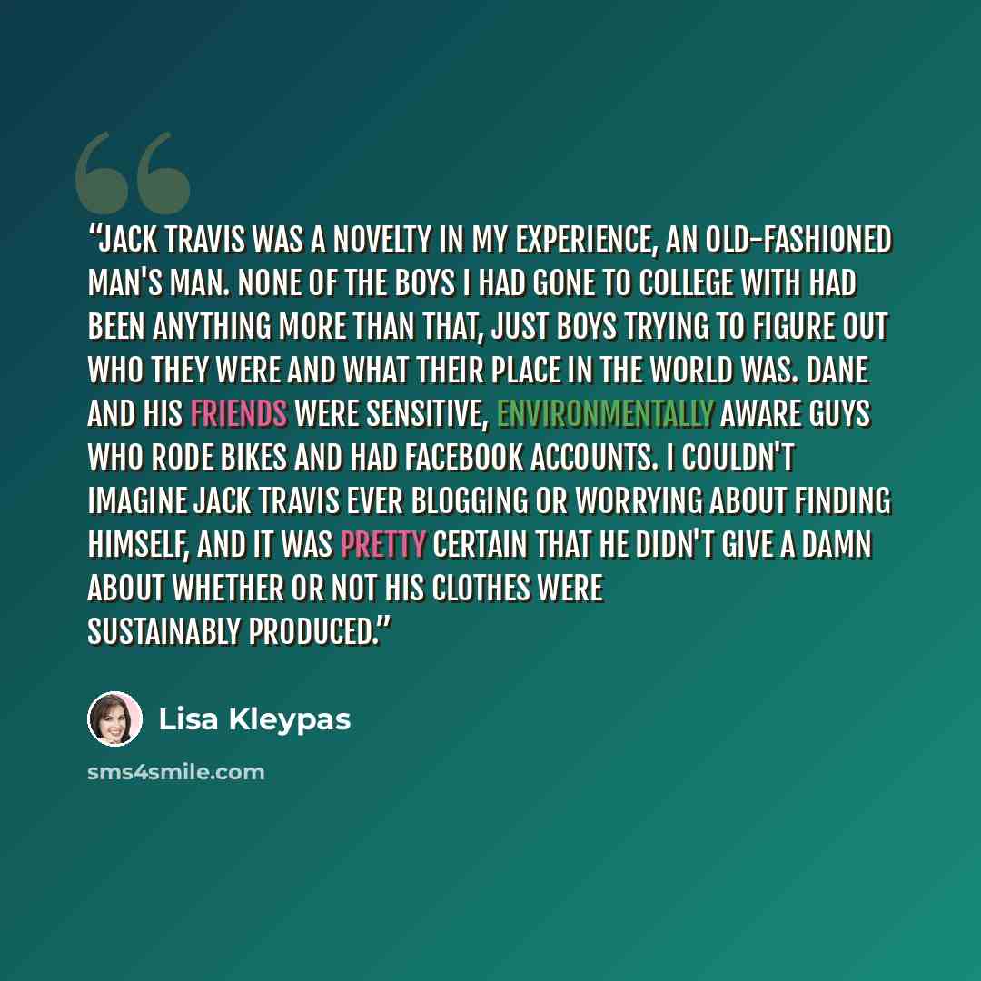 “Jack Travis was a novelty in my experience, an old-fashioned man's man. None of the boys I had gone to college with had been anything more than that, just boys trying to figure out who they were and what their place in the world was. Dane and his friends were sensitive, environmentally aware guys…” quote by Lisa Kleypas