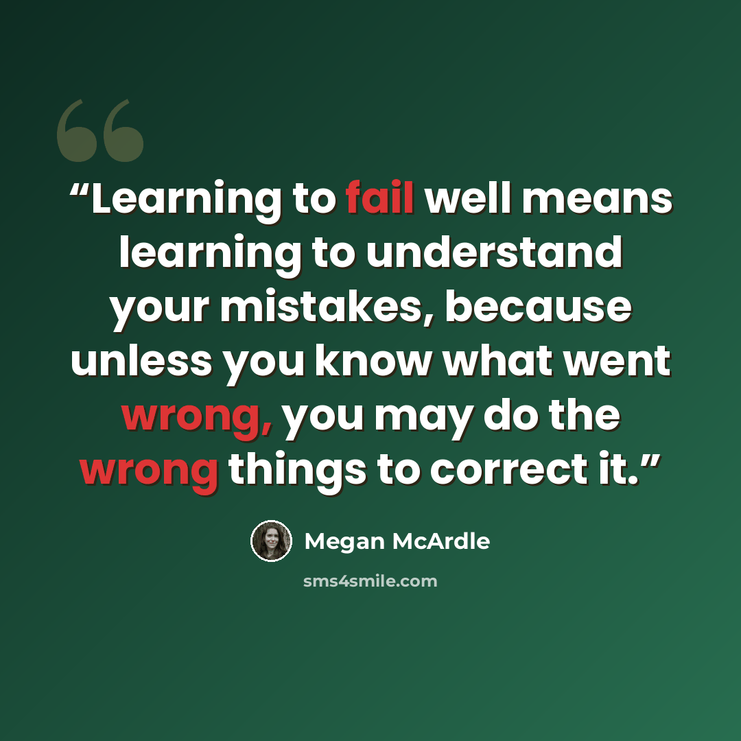 “Learning to fail well means learning to understand your mistakes, because unless you know what went wrong, you may do the wrong things to correct it.” quote by Megan McArdle