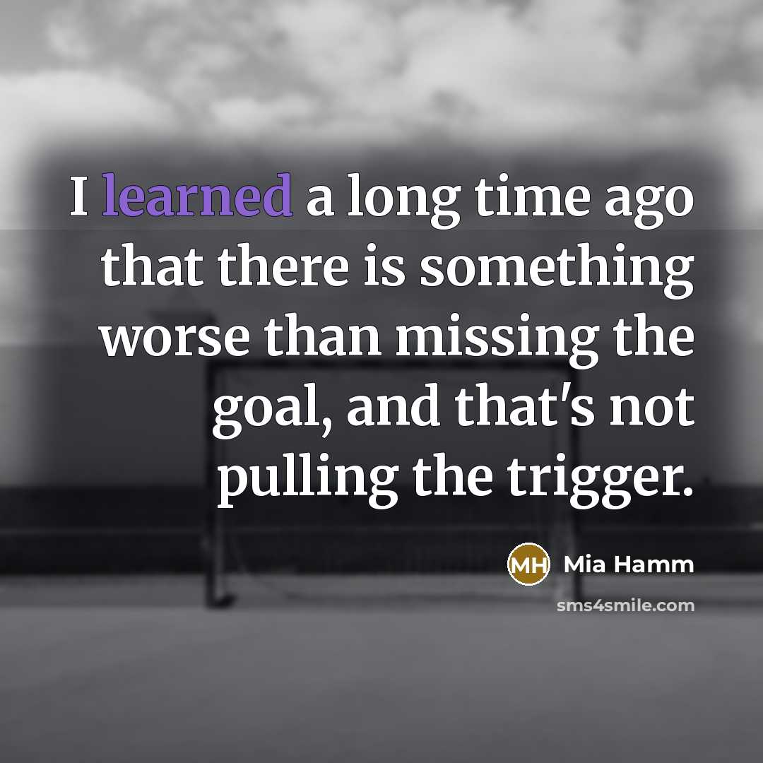 “I learned a long time ago that there is something worse than missing the goal, and that's not pulling the trigger.” quote by Mia Hamm
