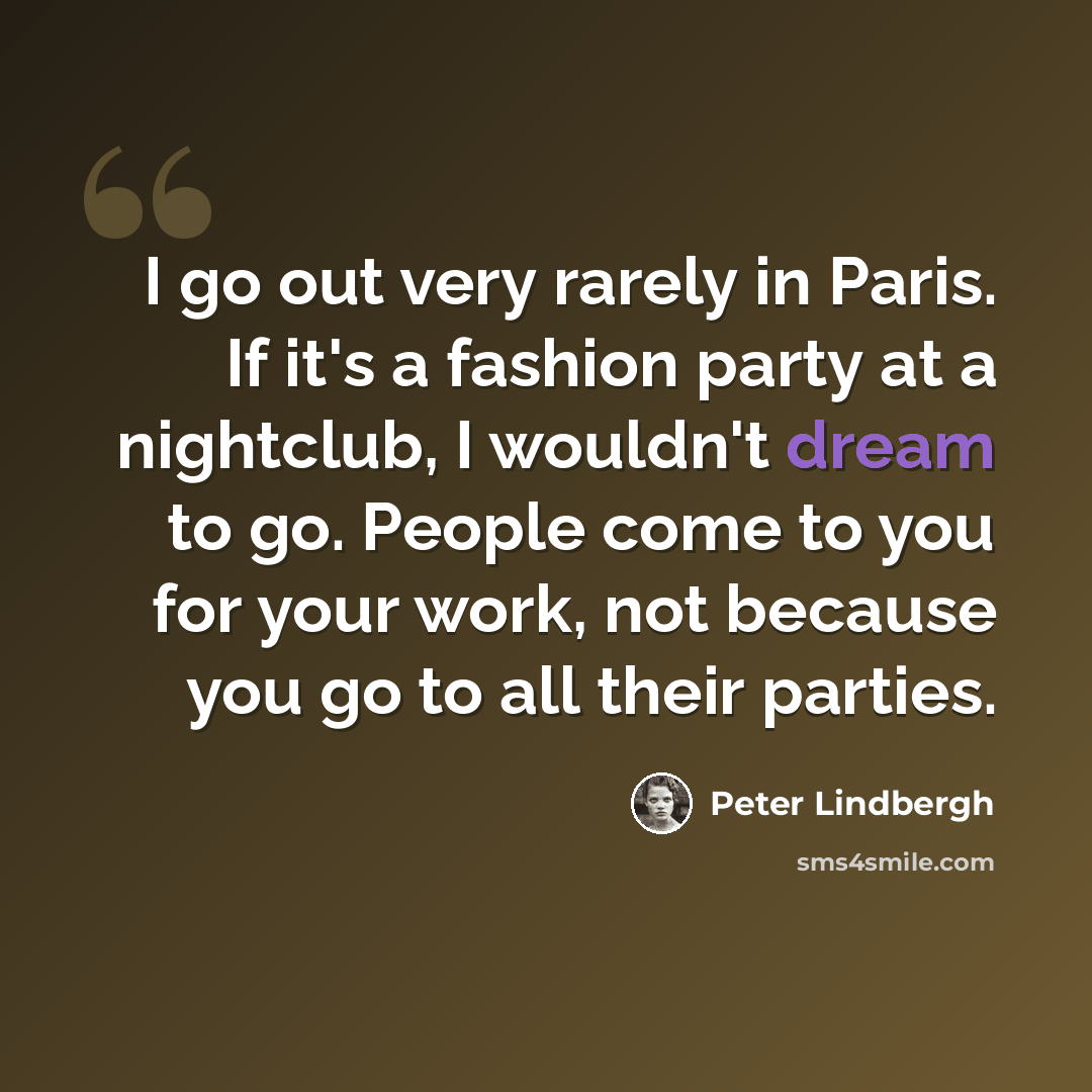 “I go out very rarely in Paris. If it's a fashion party at a nightclub, I wouldn't dream to go. People come to you for your work, not because you go to all their parties.” quote by Peter Lindbergh
