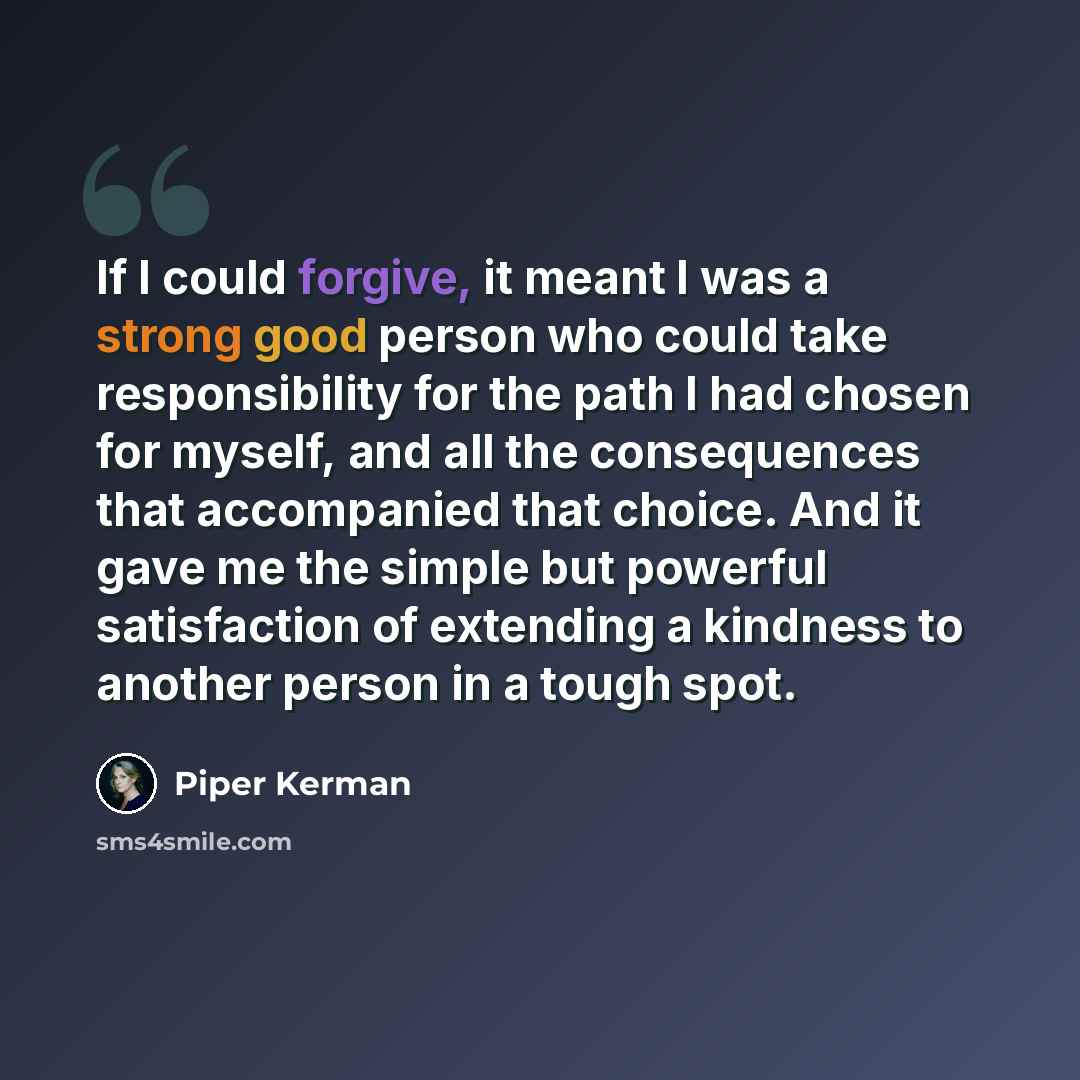 “If I could forgive, it meant I was a strong good person who could take responsibility for the path I had chosen for myself, and all the consequences that accompanied that choice. And it gave me the simple but powerful satisfaction of extending a kindness to another person in a tough spot.” quote by Piper Kerman