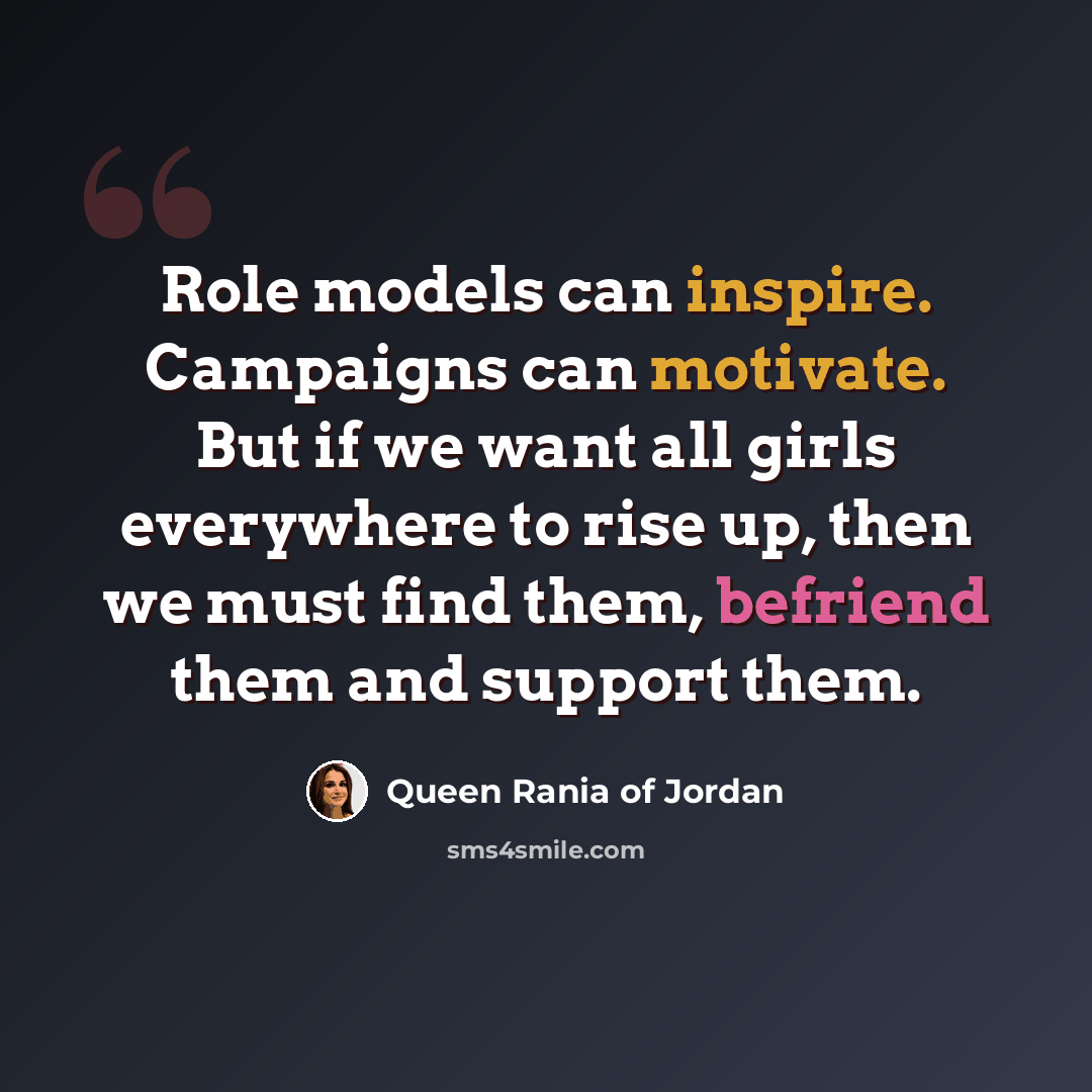 “Role models can inspire. Campaigns can motivate. But if we want all girls everywhere to rise up, then we must find them, befriend them and support them.” quote by Queen Rania of Jordan