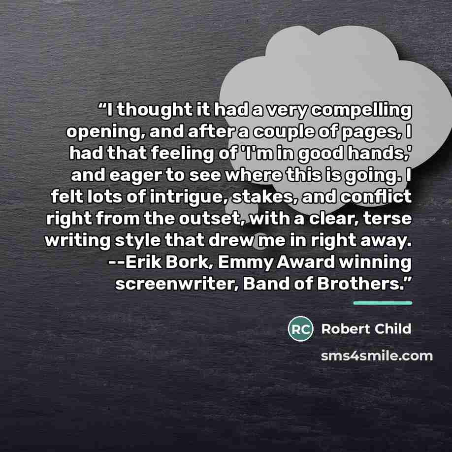 “I thought it had a very compelling opening, and after a couple of pages, I had that feeling of 'I'm in good hands,' and eager to see where this is going. I felt lots of intrigue, stakes, and conflict right from the outset, with a clear, terse writing style that drew me in right away. --Erik Bork…” quote by Robert Child