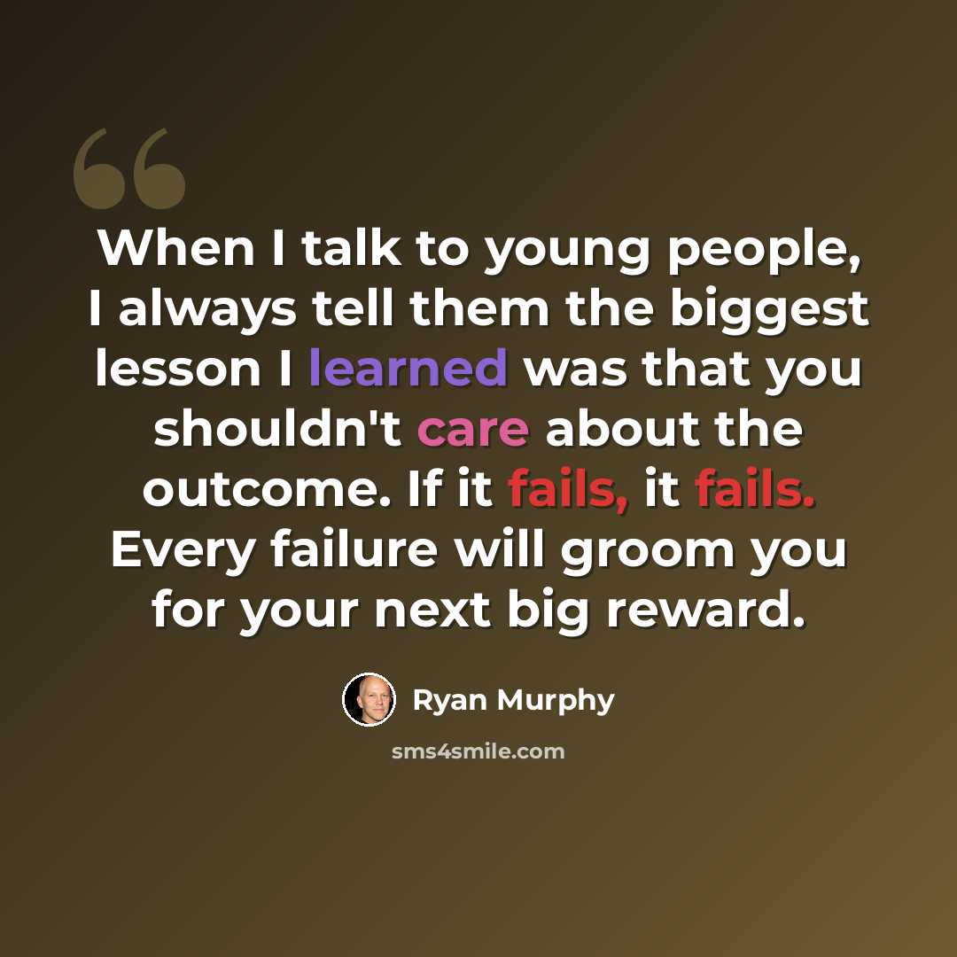 “When I talk to young people, I always tell them the biggest lesson I learned was that you shouldn't care about the outcome. If it fails, it fails. Every failure will groom you for your next big reward.” quote by Ryan Murphy