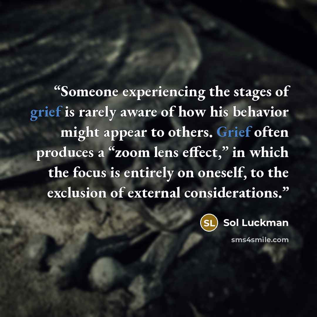 “Someone experiencing the stages of grief is rarely aware of how his behavior might appear to others. Grief often produces a “zoom lens effect,” in which the focus is entirely on oneself, to the exclusion of external considerations.” quote by Sol Luckman