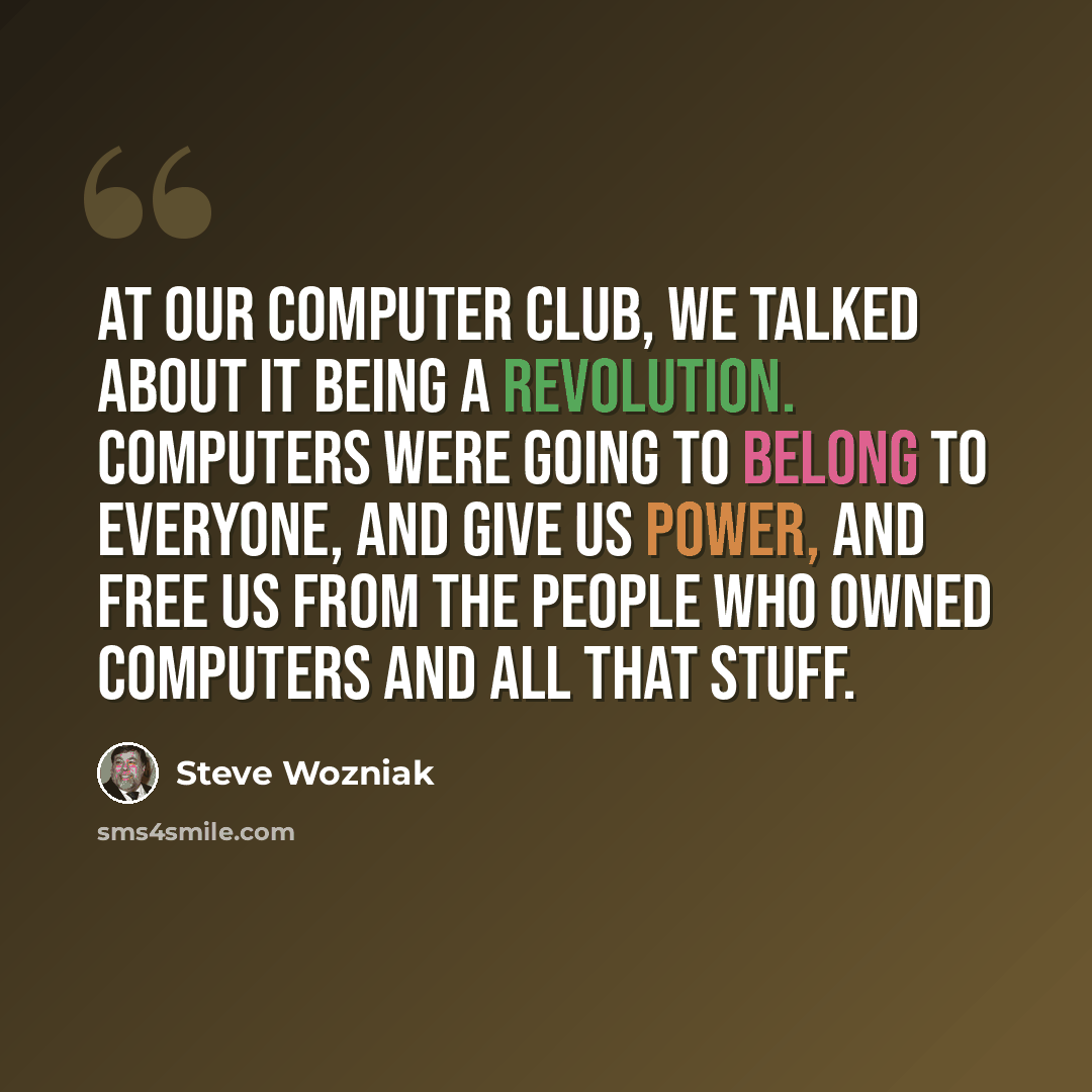 “At our computer club, we talked about it being a revolution. Computers were going to belong to everyone, and give us power, and free us from the people who owned computers and all that stuff.” quote by Steve Wozniak