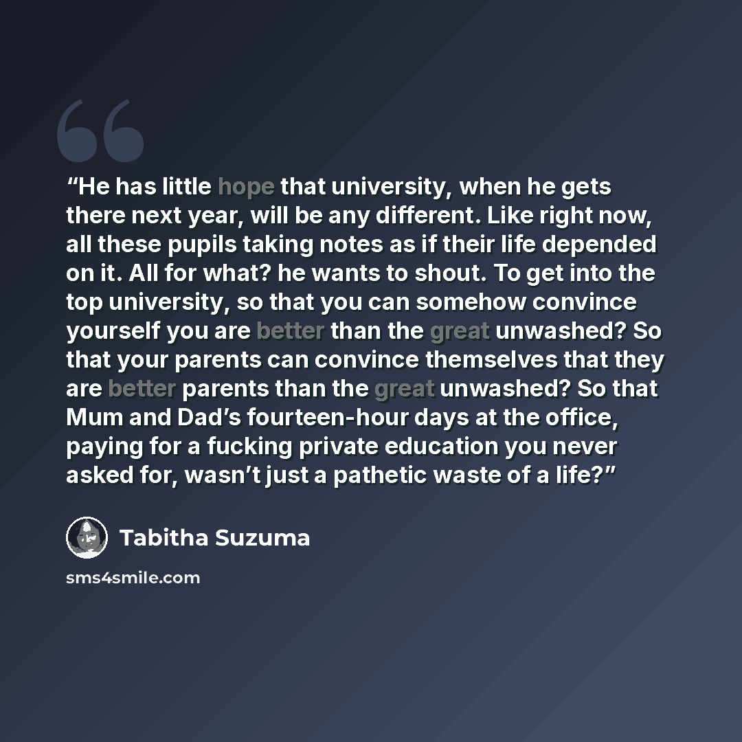 “He has little hope that university, when he gets there next year, will be any different. Like right now, all these pupils taking notes as if their life depended on it. All for what? he wants to shout. To get into the top university, so that you can somehow convince yourself you are better than the…” quote by Tabitha Suzuma