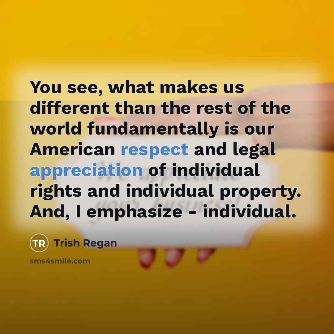 “You see, what makes us different than the rest of the world fundamentally is our American respect and legal appreciation of individual rights and individual property. And, I emphasize - individual.” quote by Trish Regan
