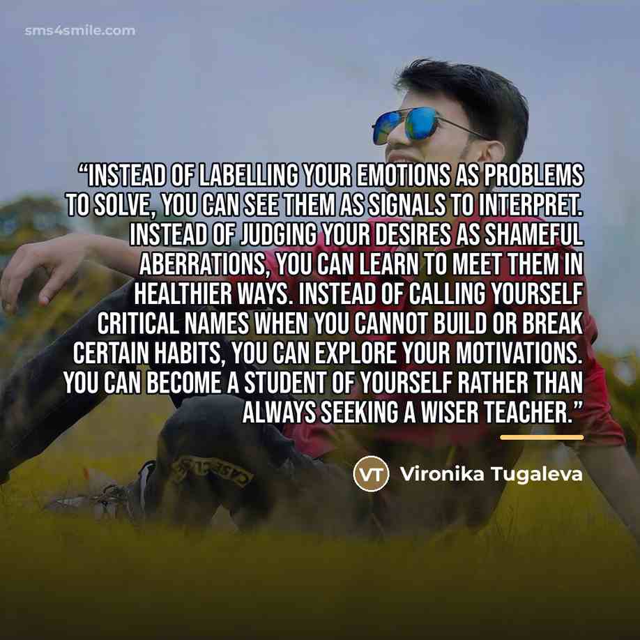 “Instead of labelling your emotions as problems to solve, you can see them as signals to interpret. Instead of judging your desires as shameful aberrations, you can learn to meet them in healthier ways. Instead of calling yourself critical names when you cannot build or break certain habits, you…” quote by Vironika Tugaleva